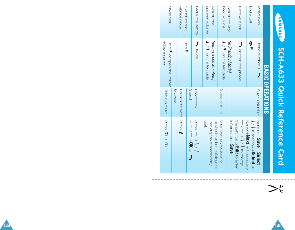 145Save a Number Number + Save + Select +/    (Category) + Select + Name + Next + If necessary,/      +     /    to changethe settings or Edit to enterinformation + SaveSpeed dialling  Enter memory location of desired number, holding the last digit to automatically dial.Phonebook  Press        +     /Search +       /      + OK or Launch the web Press    browserTake a picture Press       +        SCH-A633 Quick Reference CardBASIC OPERATIONSMake a call Phone number + End a callReceive a call or open the phoneAdjust the key  (in Standby Mode)beep volume /     on the left sideAdjust  the  (during a conversation)  speaker volume /     on the left sideRedial the last call twiceSwitch to the Hold #vibrate modeVoice dial Hold *or open the  folder+ Say a name144