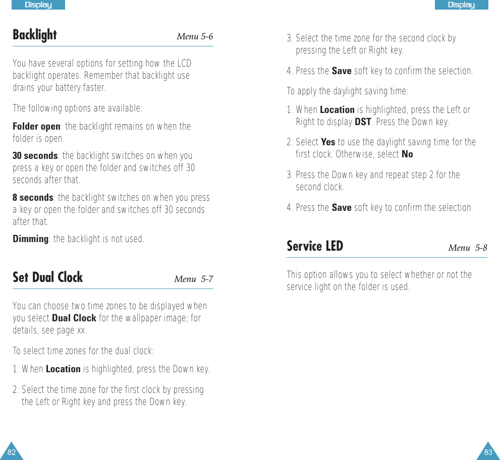 82DDiissppllaayy83DDiissppllaayyBacklight Menu 5-6You have several options for setting how the LCDbacklight operates. Remember that backlight usedrains your battery faster.The following options are available:Folder open: the backlight remains on when thefolder is open.30 seconds: the backlight switches on when youpress a key or open the folder and switches off 30seconds after that.8 seconds: the backlight switches on when you pressa key or open the folder and switches off 30 secondsafter that.Dimming: the backlight is not used.Set Dual Clock Menu  5-7You can choose two time zones to be displayed whenyou select Dual Clock for the wallpaper image; fordetails, see page xx. To select time zones for the dual clock:1. When Location is highlighted, press the Down key.2. Select the time zone for the first clock by pressingthe Left or Right key and press the Down key.3. Select the time zone for the second clock bypressing the Left or Right key.4. Press the Save soft key to confirm the selection. To apply the daylight saving time:1. When Location is highlighted, press the Left orRight to display DST. Press the Down key.2. Select Yes to use the daylight saving time for thefirst clock. Otherwise, select No. 3. Press the Down key and repeat step 2 for thesecond clock. 4. Press the Save soft key to confirm the selection.Service LED Menu  5-8This option allows you to select whether or not theservice light on the folder is used.