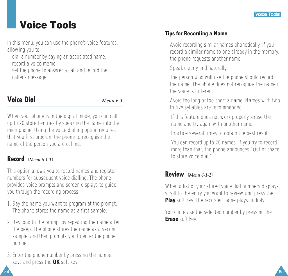 85VVooiiccee  TToooollss84Voice ToolsIn this menu, you can use the phone’s voice features,allowing you to:• dial a number by saying an associated name.• record a voice memo.• set the phone to answer a call and record thecaller’s message.Voice Dial Menu 6-1When your phone is in the digital mode, you can callup to 20 stored entries by speaking the name into themicrophone. Using the voice dialling option requiresthat you first program the phone to recognise thename of the person you are calling.Record  (Menu 6-1-1)This option allows you to record names and registernumbers for subsequent voice dialling. The phoneprovides voice prompts and screen displays to guideyou through the recording process.1. Say the name you want to program at the prompt.The phone stores the name as a first sample.2. Respond to the prompt by repeating the name afterthe beep. The phone stores the name as a secondsample, and then prompts you to enter the phonenumber.3. Enter the phone number by pressing the numberkeys and press the OK soft key.Tips for Recording a Name• Avoid recording similar names phonetically. If yourecord a similar name to one already in the memory,the phone requests another name.• Speak clearly and naturally.• The person who will use the phone should recordthe name. The phone does not recognize the name ifthe voice is different.• Avoid too long or too short a name. Names with twoto five syllables are recommended.•If this feature does not work properly, erase thename and try again with another name.•Practice several times to obtain the best result.•You can record up to 20 names. If you try to recordmore than that, the phone announces “Out of spaceto store voice dial.”Review  (Menu 6-1-2)When a list of your stored voice dial numbers displays,scroll to the entry you want to review and press thePlay soft key. The recorded name plays audibly. You can erase the selected number by pressing theErase soft key.