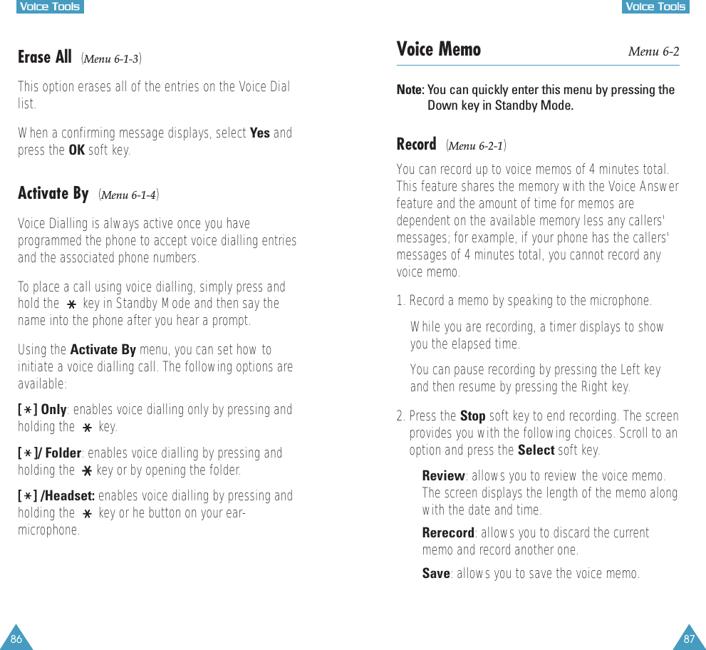 86VVooiiccee  TToooollss87VVooiiccee  TToooollssErase All  (Menu 6-1-3)This option erases all of the entries on the Voice Diallist.When a confirming message displays, select Yes andpress the OK soft key.Activate By  (Menu 6-1-4)Voice Dialling is always active once you haveprogrammed the phone to accept voice dialling entriesand the associated phone numbers. To place a call using voice dialling, simply press andhold the  key in Standby Mode and then say thename into the phone after you hear a prompt.Using the Activate By menu, you can set how toinitiate a voice dialling call. The following options areavailable:[] Only: enables voice dialling only by pressing andholding the  key.[]/ Folder: enables voice dialling by pressing andholding the  key or by opening the folder.[] /Headset: enables voice dialling by pressing andholding the  key or he button on your ear-microphone.Voice Memo Menu 6-2Note: You can quickly enter this menu by pressing theDown key in Standby Mode.Record (Menu 6-2-1)You can record up to voice memos of 4 minutes total.This feature shares the memory with the Voice Answerfeature and the amount of time for memos aredependent on the available memory less any callers&apos;messages; for example, if your phone has the callers&apos;messages of 4 minutes total, you cannot record anyvoice memo. 1. Record a memo by speaking to the microphone. While you are recording, a timer displays to showyou the elapsed time. You can pause recording by pressing the Left keyand then resume by pressing the Right key.2. Press the Stop soft key to end recording. The screenprovides you with the following choices. Scroll to anoption and press the Select soft key.• Review: allows you to review the voice memo.The screen displays the length of the memo alongwith the date and time.• Rerecord: allows you to discard the currentmemo and record another one.• Save: allows you to save the voice memo.