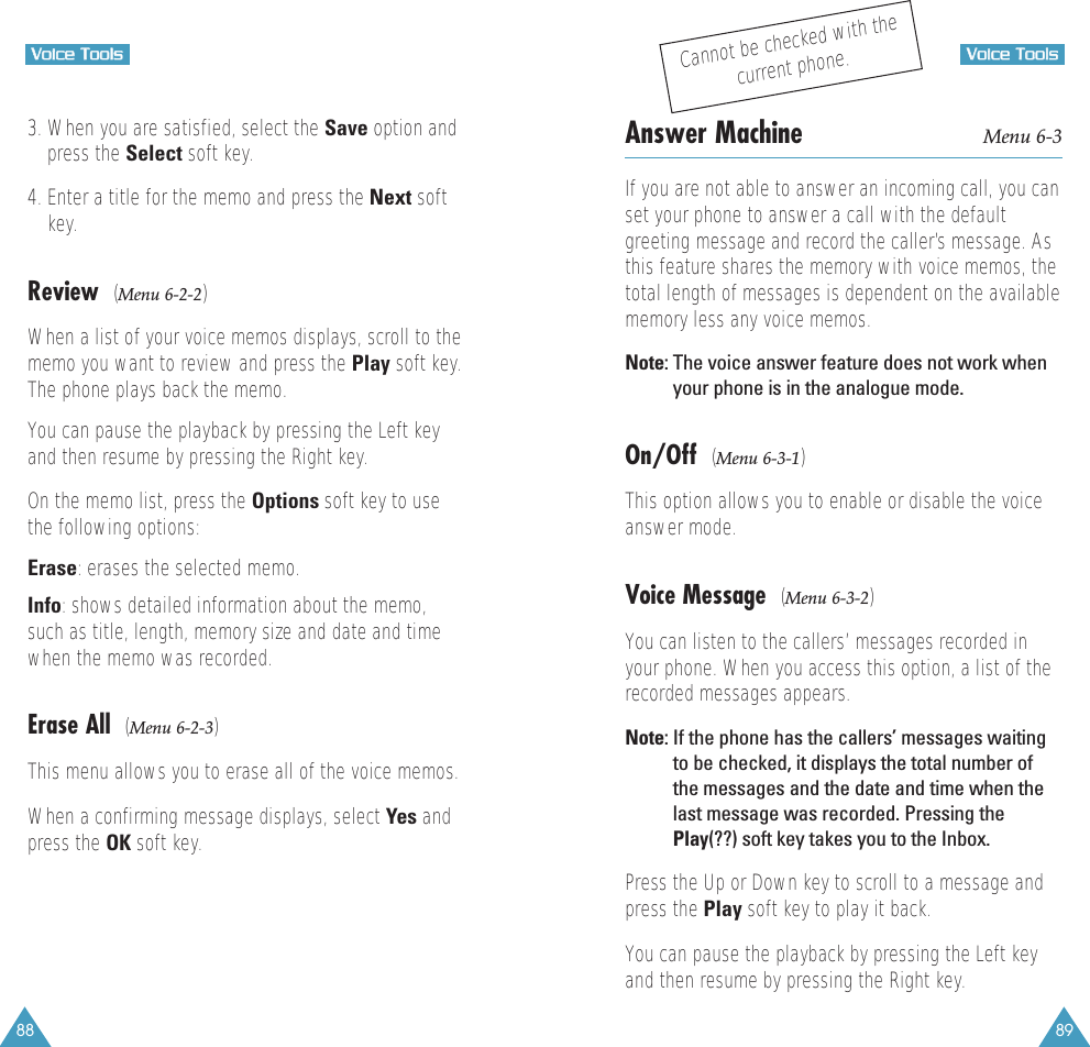89VVooiiccee  TToooollss88VVooiiccee  TToooollss3. When you are satisfied, select the Save option andpress the Select soft key.4. Enter a title for the memo and press the Next softkey.Review  (Menu 6-2-2)When a list of your voice memos displays, scroll to thememo you want to review and press the Play soft key.The phone plays back the memo. You can pause the playback by pressing the Left keyand then resume by pressing the Right key.On the memo list, press the Options soft key to usethe following options:Erase: erases the selected memo.Info: shows detailed information about the memo,such as title, length, memory size and date and timewhen the memo was recorded.Erase All  (Menu 6-2-3)This menu allows you to erase all of the voice memos.When a confirming message displays, select Yes andpress the OK soft key.Answer Machine Menu 6-3If you are not able to answer an incoming call, you canset your phone to answer a call with the defaultgreeting message and record the caller’s message. Asthis feature shares the memory with voice memos, thetotal length of messages is dependent on the availablememory less any voice memos.Note: The voice answer feature does not work whenyour phone is in the analogue mode.On/Off  (Menu 6-3-1)This option allows you to enable or disable the voiceanswer mode.Voice Message  (Menu 6-3-2)You can listen to the callers’ messages recorded inyour phone. When you access this option, a list of therecorded messages appears.Note: If the phone has the callers’ messages waitingto be checked, it displays the total number ofthe messages and the date and time when thelast message was recorded. Pressing thePlay(??) soft key takes you to the Inbox.Press the Up or Down key to scroll to a message andpress the Play soft key to play it back.You can pause the playback by pressing the Left keyand then resume by pressing the Right key.Cannot be checked with thecurrent phone.