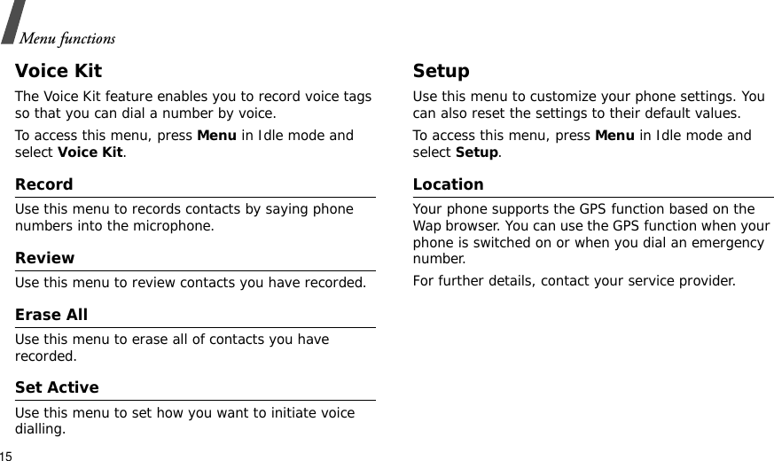 15Menu functionsVoice KitThe Voice Kit feature enables you to record voice tags so that you can dial a number by voice.To access this menu, press Menu in Idle mode and select Voice Kit.RecordUse this menu to records contacts by saying phone numbers into the microphone.ReviewUse this menu to review contacts you have recorded.Erase AllUse this menu to erase all of contacts you have recorded.Set ActiveUse this menu to set how you want to initiate voice dialling.SetupUse this menu to customize your phone settings. You can also reset the settings to their default values.To access this menu, press Menu in Idle mode and select Setup.LocationYour phone supports the GPS function based on the Wap browser. You can use the GPS function when your phone is switched on or when you dial an emergency number.For further details, contact your service provider.