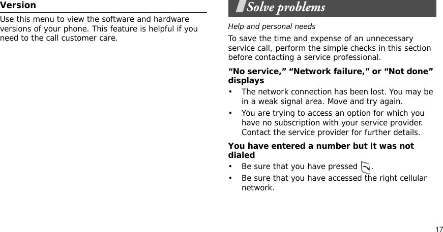 17VersionUse this menu to view the software and hardware versions of your phone. This feature is helpful if you need to the call customer care.Solve problemsHelp and personal needsTo save the time and expense of an unnecessary service call, perform the simple checks in this section before contacting a service professional.“No service,” “Network failure,” or “Not done” displays• The network connection has been lost. You may be in a weak signal area. Move and try again.• You are trying to access an option for which you have no subscription with your service provider. Contact the service provider for further details.You have entered a number but it was not dialed• Be sure that you have pressed  .• Be sure that you have accessed the right cellular network.