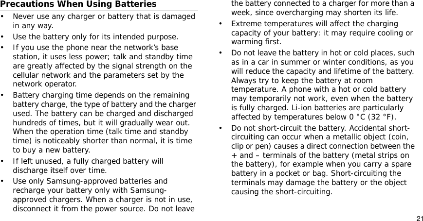 21Precautions When Using Batteries• Never use any charger or battery that is damaged in any way.• Use the battery only for its intended purpose.• If you use the phone near the network’s base station, it uses less power; talk and standby time are greatly affected by the signal strength on the cellular network and the parameters set by the network operator. • Battery charging time depends on the remaining battery charge, the type of battery and the charger used. The battery can be charged and discharged hundreds of times, but it will gradually wear out. When the operation time (talk time and standby time) is noticeably shorter than normal, it is time to buy a new battery.• If left unused, a fully charged battery will discharge itself over time.• Use only Samsung-approved batteries and recharge your battery only with Samsung-approved chargers. When a charger is not in use, disconnect it from the power source. Do not leave the battery connected to a charger for more than a week, since overcharging may shorten its life.• Extreme temperatures will affect the charging capacity of your battery: it may require cooling or warming first.• Do not leave the battery in hot or cold places, such as in a car in summer or winter conditions, as you will reduce the capacity and lifetime of the battery. Always try to keep the battery at room temperature. A phone with a hot or cold battery may temporarily not work, even when the battery is fully charged. Li-ion batteries are particularly affected by temperatures below 0 °C (32 °F).• Do not short-circuit the battery. Accidental short-circuiting can occur when a metallic object (coin, clip or pen) causes a direct connection between the + and – terminals of the battery (metal strips on the battery), for example when you carry a spare battery in a pocket or bag. Short-circuiting the terminals may damage the battery or the object causing the short-circuiting.