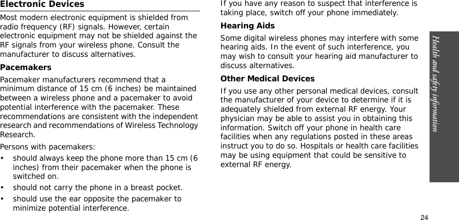 Health and safety information    24Electronic DevicesMost modern electronic equipment is shielded from radio frequency (RF) signals. However, certain electronic equipment may not be shielded against the RF signals from your wireless phone. Consult the manufacturer to discuss alternatives.PacemakersPacemaker manufacturers recommend that a minimum distance of 15 cm (6 inches) be maintained between a wireless phone and a pacemaker to avoid potential interference with the pacemaker. These recommendations are consistent with the independent research and recommendations of Wireless Technology Research.Persons with pacemakers:• should always keep the phone more than 15 cm (6 inches) from their pacemaker when the phone is switched on.• should not carry the phone in a breast pocket.• should use the ear opposite the pacemaker to minimize potential interference.If you have any reason to suspect that interference is taking place, switch off your phone immediately.Hearing AidsSome digital wireless phones may interfere with some hearing aids. In the event of such interference, you may wish to consult your hearing aid manufacturer to discuss alternatives.Other Medical DevicesIf you use any other personal medical devices, consult the manufacturer of your device to determine if it is adequately shielded from external RF energy. Your physician may be able to assist you in obtaining this information. Switch off your phone in health care facilities when any regulations posted in these areas instruct you to do so. Hospitals or health care facilities may be using equipment that could be sensitive to external RF energy.