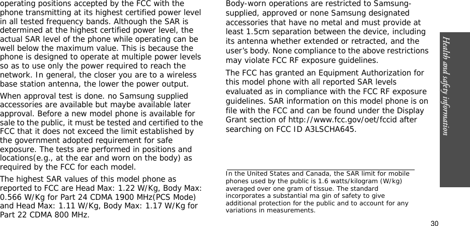 Health and safety information    30operating positions accepted by the FCC with the phone transmitting at its highest certified power level in all tested frequency bands. Although the SAR is determined at the highest certified power level, the actual SAR level of the phone while operating can be well below the maximum value. This is because the phone is designed to operate at multiple power levels so as to use only the power required to reach the network. In general, the closer you are to a wireless base station antenna, the lower the power output.When approval test is done. no Samsung supplied accessories are available but maybe available later approval. Before a new model phone is available for sale to the public, it must be tested and certified to the FCC that it does not exceed the limit established by the government adopted requirement for safe exposure. The tests are performed in positions and locations(e.g., at the ear and worn on the body) as required by the FCC for each model.The highest SAR values of this model phone as reported to FCC are Head Max: 1.22 W/Kg, Body Max: 0.566 W/Kg for Part 24 CDMA 1900 MHz(PCS Mode) and Head Max: 1.11 W/Kg, Body Max: 1.17 W/Kg for Part 22 CDMA 800 MHz.Body-worn operations are restricted to Samsung-supplied, approved or none Samsung designated accessories that have no metal and must provide at least 1.5cm separation between the device, including its antenna whether extended or retracted, and the user’s body. None compliance to the above restrictions may violate FCC RF exposure guidelines.The FCC has granted an Equipment Authorization for this model phone with all reported SAR levels evaluated as in compliance with the FCC RF exposure guidelines. SAR information on this model phone is on file with the FCC and can be found under the Display Grant section of http://www.fcc.gov/oet/fccid after searching on FCC ID A3LSCHA645.In the United States and Canada, the SAR limit for mobile phones used by the public is 1.6 watts/kilogram (W/kg) averaged over one gram of tissue. The standard incorporates a substantial ma gin of safety to give additional protection for the public and to account for any variations in measurements.