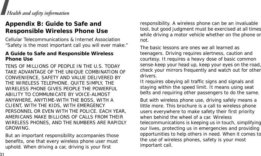 31Health and safety informationAppendix B: Guide to Safe andResponsible Wireless Phone UseCellular Telecommunications &amp; Internet Association “Safety is the most important call you will ever make.”A Guide to Safe and Responsible Wireless Phone UseTENS OF MILLIONS OF PEOPLE IN THE U.S. TODAY TAKE ADVANTAGE OF THE UNIQUE COMBINATION OF CONVENIENCE, SAFETY AND VALUE DELIVERED BY THE WIRELESS TELEPHONE. QUITE SIMPLY, THE WIRELESS PHONE GIVES PEOPLE THE POWERFUL ABILITY TO COMMUNICATE BY VOICE-ALMOST ANYWHERE, ANYTIME-WITH THE BOSS, WITH A CLIENT, WITH THE KIDS, WITH EMERGENCY PERSONNEL OR EVEN WITH THE POLICE. EACH YEAR, AMERICANS MAKE BILLIONS OF CALLS FROM THEIR WIRELESS PHONES, AND THE NUMBERS ARE RAPIDLY GROWING.But an important responsibility accompanies those benefits, one that every wireless phone user must uphold. When driving a car, driving is your first responsibility. A wireless phone can be an invaluable tool, but good judgment must be exercised at all times while driving a motor vehicle whether on the phone or not.The basic lessons are ones we all learned as teenagers. Driving requires alertness, caution and courtesy. It requires a heavy dose of basic common sense-keep your head up, keep your eyes on the road, check your mirrors frequently and watch out for other drivers. It requires obeying all traffic signs and signals and staying within the speed limit. It means using seat belts and requiring other passengers to do the same. But with wireless phone use, driving safely means a little more. This brochure is a call to wireless phone users everywhere to make safety their first priority when behind the wheel of a car. Wireless telecommunications is keeping us in touch, simplifying our lives, protecting us in emergencies and providing opportunities to help others in need. When it comes to the use of wireless phones, safety is your most important call.