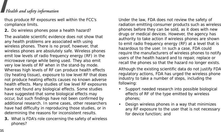 35Health and safety informationthus produce RF exposures well within the FCC’s compliance limits.2.Do wireless phones pose a health hazard?The available scientific evidence does not show that any health problems are associated with using wireless phones. There is no proof, however, that wireless phones are absolutely safe. Wireless phones emit low levels of radio frequency energy (RF) in the microwave range while being used. They also emit very low levels of RF when in the stand-by mode. Whereas high levels of RF can produce health effects (by heating tissue), exposure to low level RF that does not produce heating effects causes no known adverse health effects. Many studies of low level RF exposures have not found any biological effects. Some studies have suggested that some biological effects may occur, but such findings have not been confirmed by additional research. In some cases, other researchers have had difficulty in reproducing those studies, or in determining the reasons for inconsistent results.3.What is FDA’s role concerning the safety of wireless phones?Under the law, FDA does not review the safety of radiation emitting consumer products such as wireless phones before they can be sold, as it does with new drugs or medical devices. However, the agency has authority to take action if wireless phones are shown to emit radio frequency energy (RF) at a level that is hazardous to the user. In such a case, FDA could require the manufacturers of wireless phones to notify users of the health hazard and to repair, replace or recall the phones so that the hazard no longer exists.Although the existing scientific data do not justify FDA regulatory actions, FDA has urged the wireless phone industry to take a number of steps, including the following:• Support needed research into possible biological effects of RF of the type emitted by wireless phones;• Design wireless phones in a way that minimizes any RF exposure to the user that is not necessary for device function; and