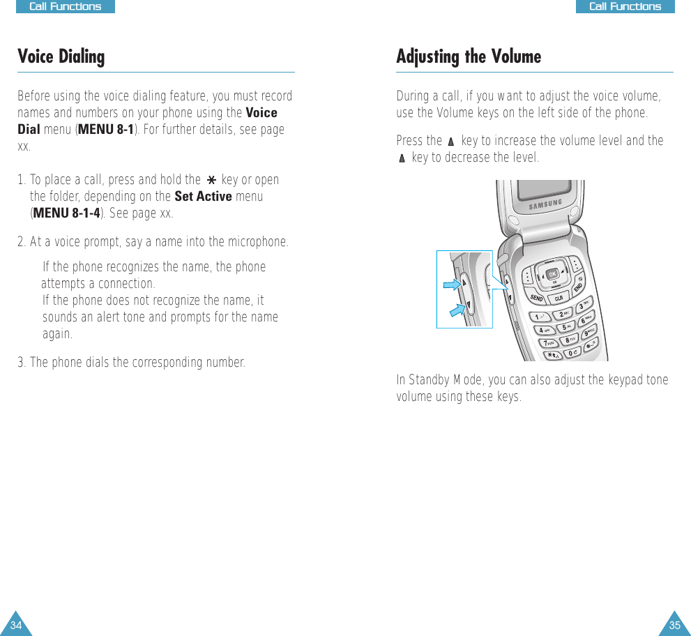 35CCaallll  FFuunnccttiioonnss34CCaallll  FFuunnccttiioonnssVoice DialingBefore using the voice dialing feature, you must recordnames and numbers on your phone using the VoiceDial menu (MENU 8-1). For further details, see pagexx.1. To place a call, press and hold the  key or openthe folder, depending on the Set Active menu(MENU 8-1-4). See page xx.2. At a voice prompt, say a name into the microphone.• If the phone recognizes the name, the phone attempts a connection.• If the phone does not recognize the name, itsounds an alert tone and prompts for the nameagain.3. The phone dials the corresponding number.Adjusting the VolumeDuring a call, if you want to adjust the voice volume,use the Volume keys on the left side of the phone. Press the  key to increase the volume level and thekey to decrease the level.In Standby Mode, you can also adjust the keypad tonevolume using these keys.