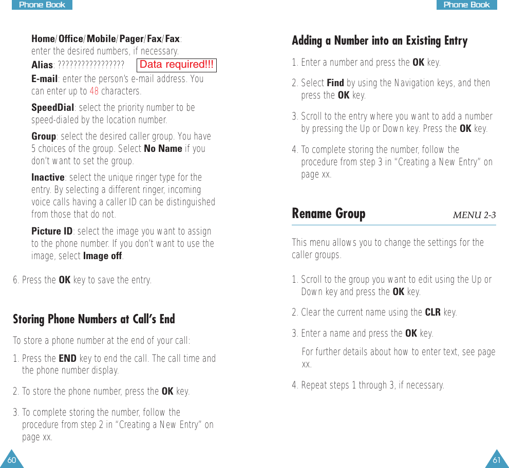 6160• Home/Office/Mobile/Pager/Fax/Fax:enter the desired numbers, if necessary. • Alias: ?????????????????• E-mail: enter the person’s e-mail address. Youcan enter up to 48 characters. • SpeedDial: select the priority number to bespeed-dialed by the location number.• Group: select the desired caller group. You have5 choices of the group. Select No Name if youdon’t want to set the group.• Inactive:select the unique ringer type for theentry. By selecting a different ringer, incomingvoice calls having a caller ID can be distinguishedfrom those that do not.• Picture ID: select the image you want to assignto the phone number. If you don’t want to use theimage, select Image off.6. Press the OK key to save the entry.Storing Phone Numbers at Call’s EndTo store a phone number at the end of your call:1. Press the END key to end the call. The call time andthe phone number display.2. To store the phone number, press the OK key. 3. To complete storing the number, follow theprocedure from step 2 in “Creating a New Entry” onpage xx.Data required!!!Adding a Number into an Existing Entry1. Enter a number and press the OK key.2. Select Find by using the Navigation keys, and thenpress the OK key.3. Scroll to the entry where you want to add a numberby pressing the Up or Down key. Press the OK key. 4. To complete storing the number, follow theprocedure from step 3 in “Creating a New Entry” onpage xx.Rename Group MENU 2-3This menu allows you to change the settings for thecaller groups.1. Scroll to the group you want to edit using the Up orDown key and press the OK key.2. Clear the current name using the CLR key.3. Enter a name and press the OK key.For further details about how to enter text, see pagexx.4. Repeat steps 1 through 3, if necessary.PPhhoonnee  BBooookkPPhhoonnee  BBooookk
