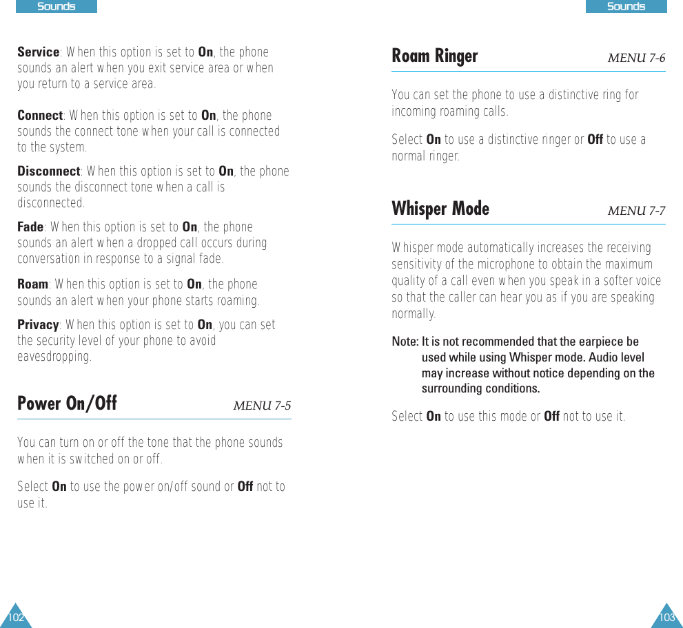 103SSoouunnddss102SSoouunnddssRoam Ringer MENU 7-6You can set the phone to use a distinctive ring forincoming roaming calls. Select On to use a distinctive ringer or Off to use anormal ringer.Whisper Mode MENU 7-7Whisper mode automatically increases the receivingsensitivity of the microphone to obtain the maximumquality of a call even when you speak in a softer voiceso that the caller can hear you as if you are speakingnormally.Note: It is not recommended that the earpiece beused while using Whisper mode. Audio levelmay increase without notice depending on thesurrounding conditions.Select On to use this mode or Off not to use it.Service: When this option is set to On, the phonesounds an alert when you exit service area or whenyou return to a service area. Connect: When this option is set to On, the phonesounds the connect tone when your call is connectedto the system.Disconnect: When this option is set to On, the phonesounds the disconnect tone when a call isdisconnected.Fade: When this option is set to On, the phonesounds an alert when a dropped call occurs duringconversation in response to a signal fade.Roam: When this option is set to On, the phonesounds an alert when your phone starts roaming.Privacy: When this option is set to On, you can setthe security level of your phone to avoideavesdropping.Power On/Off MENU 7-5You can turn on or off the tone that the phone soundswhen it is switched on or off.Select On to use the power on/off sound or Off not touse it.