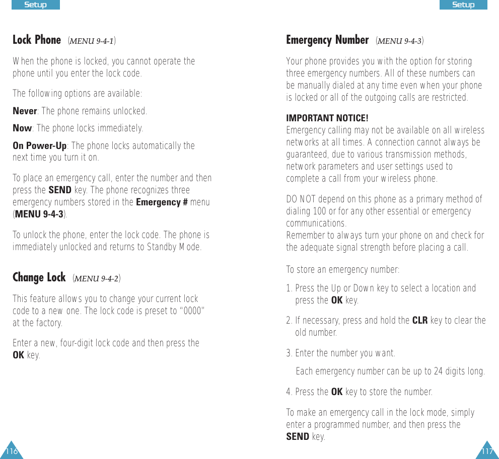 116 117SSeettuuppLock Phone  (MENU 9-4-1)When the phone is locked, you cannot operate thephone until you enter the lock code. The following options are available:Never: The phone remains unlocked.Now: The phone locks immediately.On Power-Up: The phone locks automatically thenext time you turn it on.To place an emergency call, enter the number and thenpress the SEND key. The phone recognizes threeemergency numbers stored in the Emergency # menu(MENU 9-4-3).To unlock the phone, enter the lock code. The phone isimmediately unlocked and returns to Standby Mode.Change Lock  (MENU 9-4-2)This feature allows you to change your current lockcode to a new one. The lock code is preset to “0000”at the factory.Enter a new, four-digit lock code and then press theOK key.SSeettuuppEmergency Number  (MENU 9-4-3)Your phone provides you with the option for storingthree emergency numbers. All of these numbers canbe manually dialed at any time even when your phoneis locked or all of the outgoing calls are restricted. IMPORTANT NOTICE! Emergency calling may not be available on all wirelessnetworks at all times. A connection cannot always beguaranteed, due to various transmission methods,network parameters and user settings used tocomplete a call from your wireless phone.DO NOT depend on this phone as a primary method ofdialing 100 or for any other essential or emergencycommunications. Remember to always turn your phone on and check forthe adequate signal strength before placing a call. To store an emergency number:1. Press the Up or Down key to select a location andpress the OK key. 2. If necessary, press and hold the CLR key to clear theold number.3. Enter the number you want. Each emergency number can be up to 24 digits long. 4. Press the OK key to store the number.To make an emergency call in the lock mode, simplyenter a programmed number, and then press theSEND key.