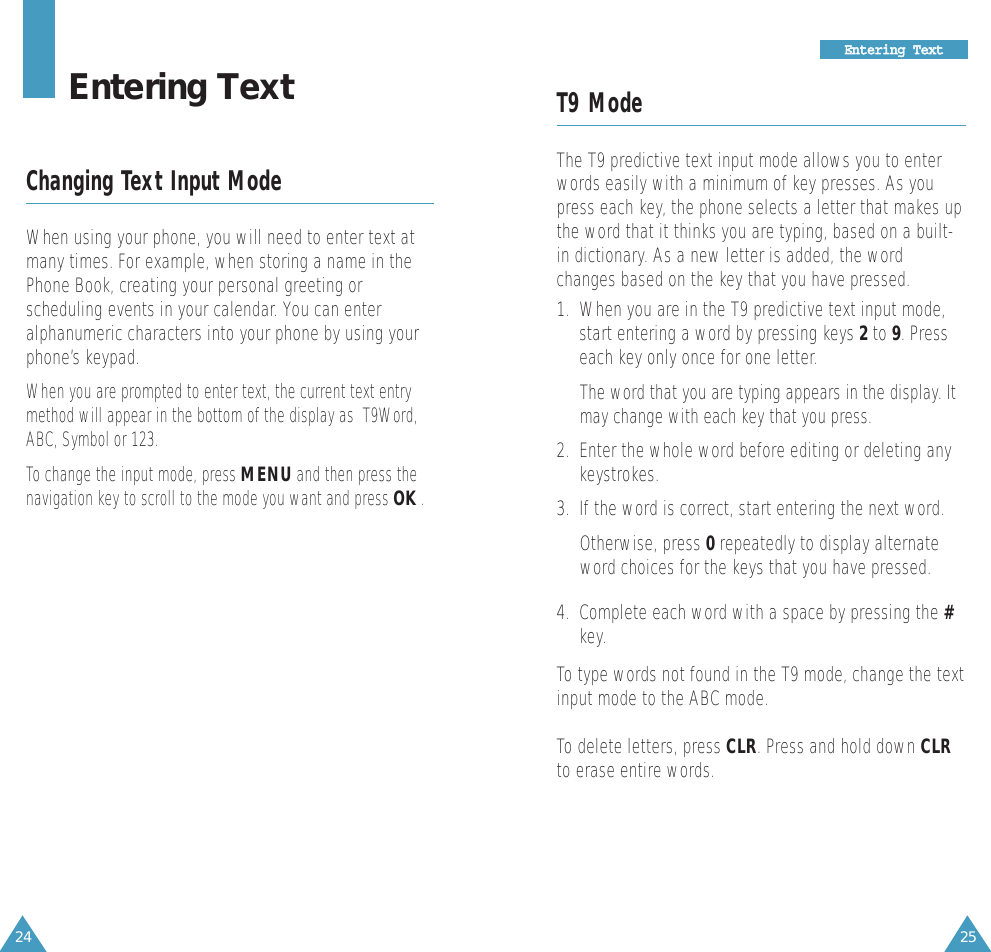 25EEnntteerriinngg  TTeexxtt24T9 ModeThe T9 predictive text input mode allows you to enterwords easily with a minimum of key presses. As youpress each key, the phone selects a letter that makes upthe word that it thinks you are typing, based on a built-in dictionary. As a new letter is added, the wordchanges based on the key that you have pressed.1.  When you are in the T9 predictive text input mode,start entering a word by pressing keys 2to 9. Presseach key only once for one letter. The word that you are typing appears in the display. Itmay change with each key that you press.2.  Enter the whole word before editing or deleting anykeystrokes.3.  If the word is correct, start entering the next word. Otherwise, press 0repeatedly to display alternateword choices for the keys that you have pressed. 4.  Complete each word with a space by pressing the #key.To type words not found in the T9 mode, change the textinput mode to the ABC mode.To delete letters, press CLR. Press and hold down CLRto erase entire words.Entering TextChanging Text Input ModeWhen using your phone, you will need to enter text atmany times. For example, when storing a name in thePhone Book, creating your personal greeting orscheduling events in your calendar. You can enteralphanumeric characters into your phone by using yourphone’s keypad.When you are prompted to enter text, the current text entrymethod will appear in the bottom of the display as  T9Word,ABC, Symbol or 123.  To change the input mode, press MENUand then press thenavigation key to scroll to the mode you want and press OK.