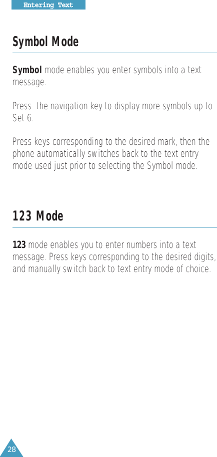 28EEnntteerriinngg  TTeexxttSymbol ModeSymbol mode enables you enter symbols into a text message. Press  the navigation key to display more symbols up toSet 6.Press keys corresponding to the desired mark, then thephone automatically switches back to the text entrymode used just prior to selecting the Symbol mode.123 Mode123 mode enables you to enter numbers into a text message. Press keys corresponding to the desired digits,and manually switch back to text entry mode of choice.