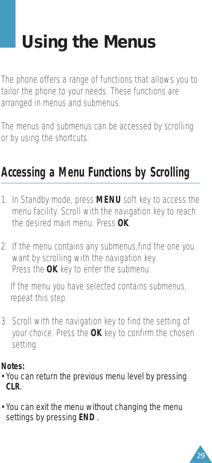 29Using the MenusThe phone offers a range of functions that allows you totailor the phone to your needs. These functions arearranged in menus and submenus.The menus and submenus can be accessed by scrollingor by using the shortcuts.Accessing a Menu Functions by Scrolling1.  In Standby mode, press MENU soft key to access themenu facility. Scroll with the navigation key to reachthe desired main menu. Press OK.2.  If the menu contains any submenus,find the one youwant by scrolling with the navigation key.Press the OK key to enter the submenu.If the menu you have selected contains submenus,repeat this step.3.  Scroll with the navigation key to find the setting ofyour choice. Press the OK key to confirm the chosensetting.Notes:• You can return the previous menu level by pressingCLR.• You can exit the menu without changing the menusettings by pressing END .