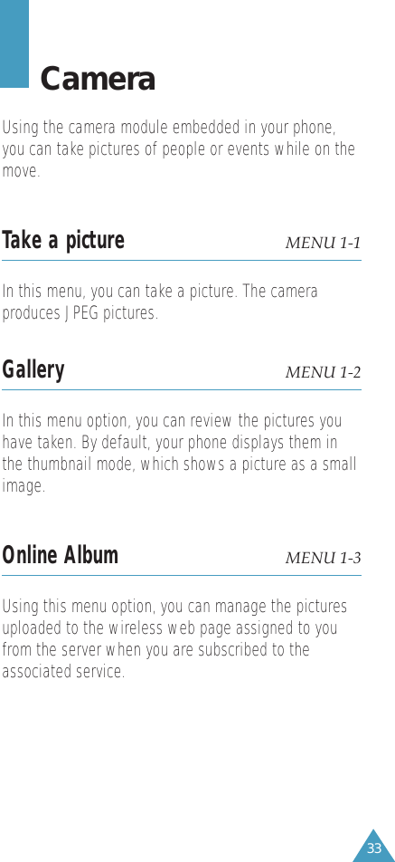 33CameraUsing the camera module embedded in your phone,you can take pictures of people or events while on themove. Take a picture MENU 1-1In this menu, you can take a picture. The cameraproduces JPEG pictures.Gallery MENU 1-2In this menu option, you can review the pictures youhave taken. By default, your phone displays them inthe thumbnail mode, which shows a picture as a smallimage. Online Album MENU 1-3Using this menu option, you can manage the picturesuploaded to the wireless web page assigned to youfrom the server when you are subscribed to theassociated service.