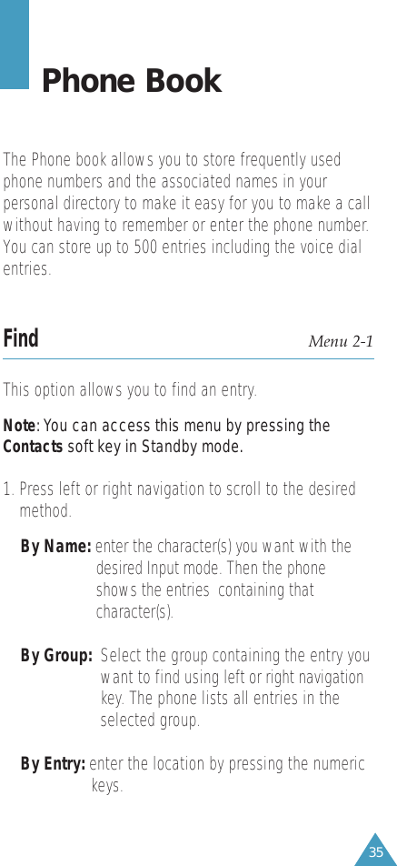 35Phone BookThe Phone book allows you to store frequently usedphone numbers and the associated names in yourpersonal directory to make it easy for you to make a callwithout having to remember or enter the phone number.You can store up to 500 entries including the voice dialentries.Find Menu 2-1This option allows you to find an entry.Note: You can access this menu by pressing theContacts soft key in Standby mode.1. Press left or right navigation to scroll to the desiredmethod.By Name: enter the character(s) you want with the desired Input mode. Then the phone shows the entries  containing that character(s).By Group:  Select the group containing the entry youwant to find using left or right navigationkey. The phone lists all entries in theselected group. By Entry: enter the location by pressing the numeric keys. 