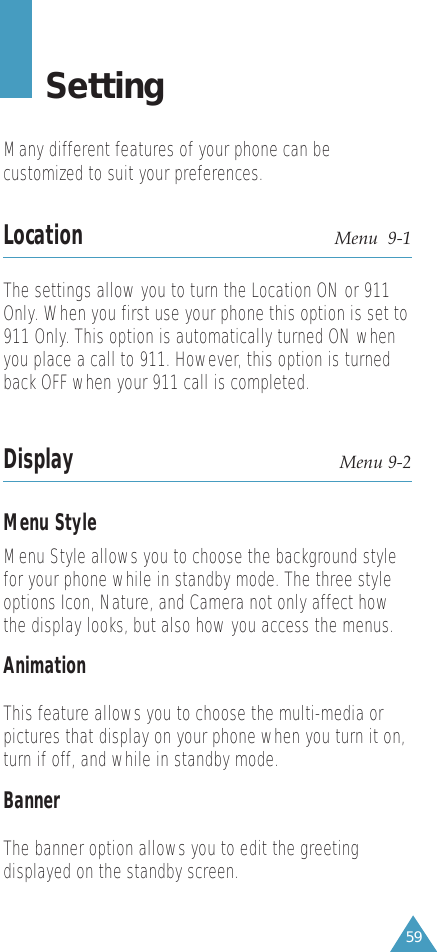 59SettingMany different features of your phone can becustomized to suit your preferences.Location Menu  9-1The settings allow you to turn the Location ON or 911Only. When you first use your phone this option is set to911 Only. This option is automatically turned ON whenyou place a call to 911. However, this option is turnedback OFF when your 911 call is completed.Display Menu 9-2Menu StyleMenu Style allows you to choose the background stylefor your phone while in standby mode. The three styleoptions Icon, Nature, and Camera not only affect howthe display looks, but also how you access the menus.AnimationThis feature allows you to choose the multi-media orpictures that display on your phone when you turn it on,turn if off, and while in standby mode.BannerThe banner option allows you to edit the greetingdisplayed on the standby screen.