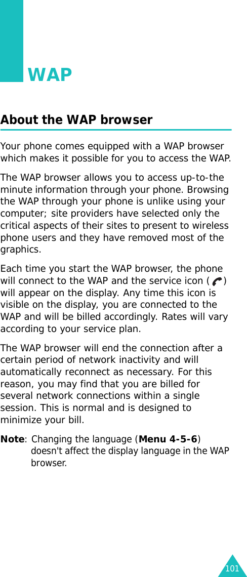 101WAPAbout the WAP browserYour phone comes equipped with a WAP browser which makes it possible for you to access the WAP.The WAP browser allows you to access up-to-the minute information through your phone. Browsing the WAP through your phone is unlike using your computer; site providers have selected only the critical aspects of their sites to present to wireless phone users and they have removed most of the graphics.Each time you start the WAP browser, the phone will connect to the WAP and the service icon ( ) will appear on the display. Any time this icon is visible on the display, you are connected to the WAP and will be billed accordingly. Rates will vary according to your service plan.The WAP browser will end the connection after a certain period of network inactivity and will automatically reconnect as necessary. For this reason, you may find that you are billed for several network connections within a single session. This is normal and is designed to minimize your bill.Note: Changing the language (Menu 4-5-6) doesn&apos;t affect the display language in the WAP browser.