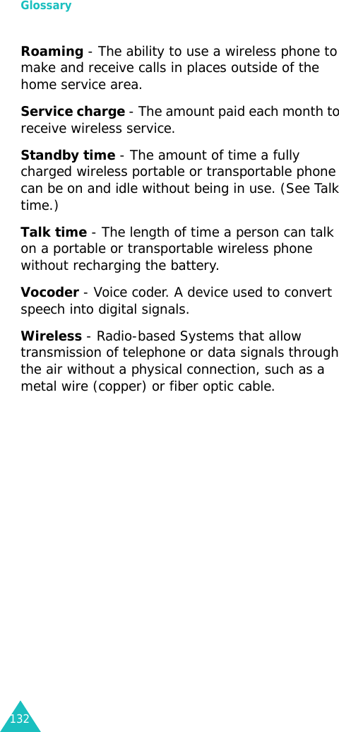 Glossary132Roaming - The ability to use a wireless phone to make and receive calls in places outside of the home service area.Service charge - The amount paid each month to receive wireless service.Standby time - The amount of time a fully charged wireless portable or transportable phone can be on and idle without being in use. (See Talk time.)Talk time - The length of time a person can talk on a portable or transportable wireless phone without recharging the battery.Vocoder - Voice coder. A device used to convert speech into digital signals.Wireless - Radio-based Systems that allow transmission of telephone or data signals through the air without a physical connection, such as a metal wire (copper) or fiber optic cable.