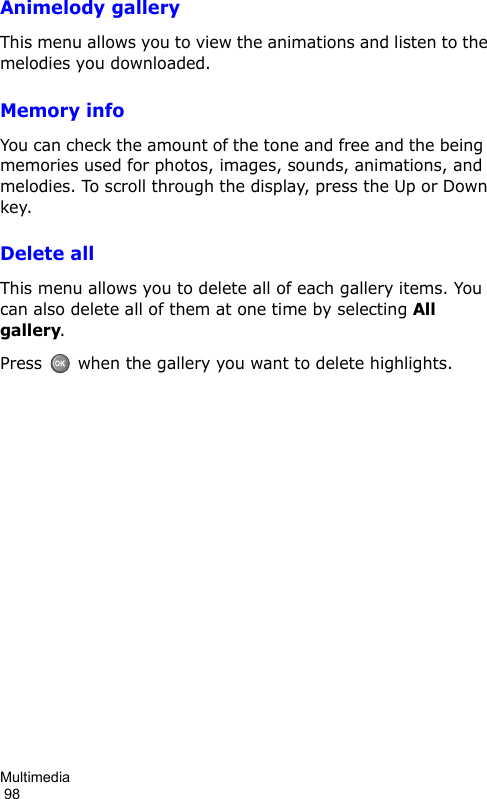 Multimedia                                                                                        98Animelody galleryThis menu allows you to view the animations and listen to the melodies you downloaded.Memory infoYou can check the amount of the tone and free and the being  memories used for photos, images, sounds, animations, and melodies. To scroll through the display, press the Up or Down key.Delete allThis menu allows you to delete all of each gallery items. You can also delete all of them at one time by selecting All gallery. Press   when the gallery you want to delete highlights.