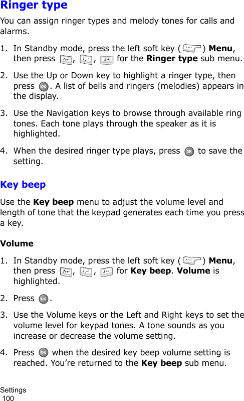 Settings                                                                                        100Ringer typeYou can assign ringer types and melody tones for calls and alarms.1. In Standby mode, press the left soft key ( ) Menu, then press  ,  ,   for the Ringer type sub menu. 2. Use the Up or Down key to highlight a ringer type, then press  . A list of bells and ringers (melodies) appears in the display.3. Use the Navigation keys to browse through available ring tones. Each tone plays through the speaker as it is highlighted.4. When the desired ringer type plays, press   to save the setting.Key beepUse the Key beep menu to adjust the volume level and length of tone that the keypad generates each time you press a key.Volume1. In Standby mode, press the left soft key ( ) Menu, then press  ,  ,   for Key beep. Volume is highlighted.2. Press .3. Use the Volume keys or the Left and Right keys to set the volume level for keypad tones. A tone sounds as you increase or decrease the volume setting.4. Press   when the desired key beep volume setting is reached. You’re returned to the Key beep sub menu.