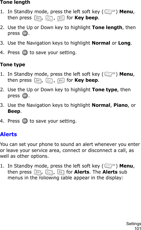Settings101Tone length1. In Standby mode, press the left soft key ( ) Menu, then press  ,  ,   for Key beep.2. Use the Up or Down key to highlight Tone length, then press .3. Use the Navigation keys to highlight Normal or Long.4. Press   to save your setting.Tone type1. In Standby mode, press the left soft key ( ) Menu, then press  ,  ,   for Key beep.2. Use the Up or Down key to highlight Tone type, then press .3. Use the Navigation keys to highlight Normal, Piano, or Beep.4. Press   to save your setting.AlertsYou can set your phone to sound an alert whenever you enter or leave your service area, connect or disconnect a call, as well as other options.1. In Standby mode, press the left soft key ( ) Menu, then press  ,  ,   for Alerts. The Alerts sub menus in the following table appear in the display:
