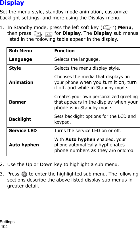 Settings                                                                                        104DisplaySet the menu style, standby mode animation, customize backlight settings, and more using the Display menu. 1. In Standby mode, press the left soft key ( ) Menu, then press  ,   for Display. The Display sub menus listed in the following table appear in the display.2. Use the Up or Down key to highlight a sub menu.3. Press   to enter the highlighted sub menu. The following sections describe the above listed display sub menus in greater detail.Sub Menu FunctionLanguageSelects the language.StyleSelects the menu display style.AnimationChooses the media that displays on your phone when you turn it on, turn if off, and while in Standby mode.BannerCreates your own personalized greeting that appears in the display when your phone is in Standby mode.BacklightSets backlight options for the LCD and keypad.Service LEDTurns the service LED on or off.Auto hyphenWith Auto hyphen enabled, your phone automatically hyphenates phone numbers as they are entered.