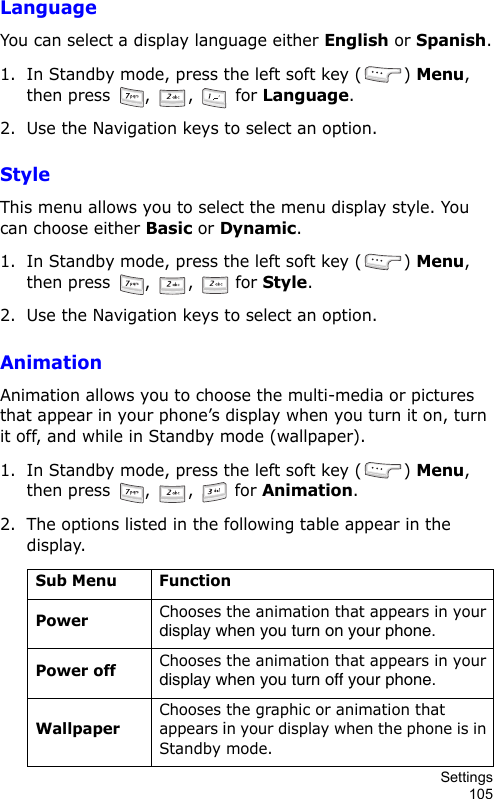 Settings105LanguageYou can select a display language either English or Spanish.1. In Standby mode, press the left soft key ( ) Menu, then press  ,  ,   for Language.2. Use the Navigation keys to select an option.StyleThis menu allows you to select the menu display style. You can choose either Basic or Dynamic.1. In Standby mode, press the left soft key ( ) Menu, then press  ,  ,   for Style.2. Use the Navigation keys to select an option.AnimationAnimation allows you to choose the multi-media or pictures that appear in your phone’s display when you turn it on, turn it off, and while in Standby mode (wallpaper).1. In Standby mode, press the left soft key ( ) Menu, then press  ,  ,   for Animation.2. The options listed in the following table appear in the display.Sub Menu FunctionPowerChooses the animation that appears in your display when you turn on your phone.Power offChooses the animation that appears in your display when you turn off your phone.WallpaperChooses the graphic or animation that appears in your display when the phone is in Standby mode.