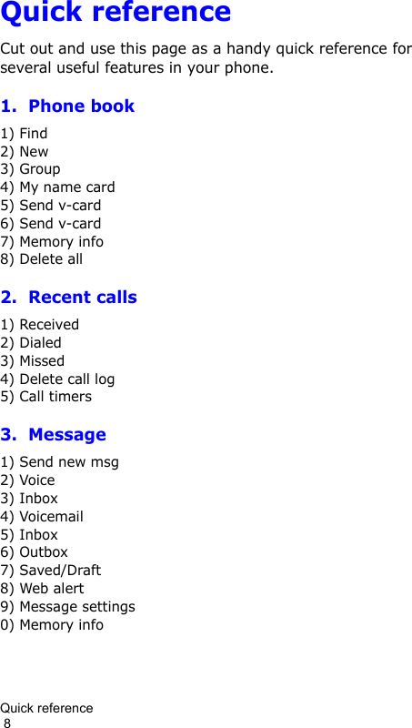 Quick reference                                                                                        8Quick referenceCut out and use this page as a handy quick reference for several useful features in your phone.1.  Phone book1) Find2) New3) Group4) My name card5) Send v-card6) Send v-card7) Memory info8) Delete all2.  Recent calls1) Received2) Dialed3) Missed4) Delete call log5) Call timers3.  Message1) Send new msg2) Voice3) Inbox4) Voicemail5) Inbox6) Outbox7) Saved/Draft8) Web alert9) Message settings0) Memory info