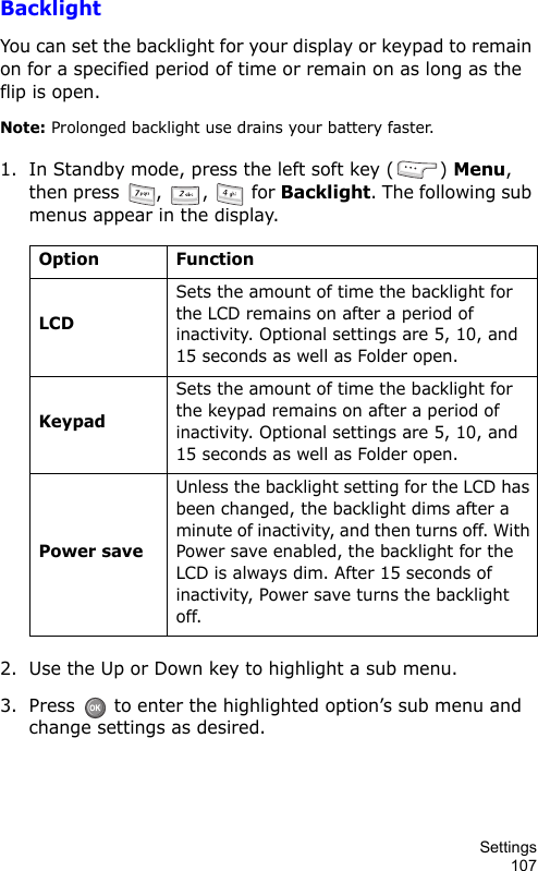Settings107BacklightYou can set the backlight for your display or keypad to remain on for a specified period of time or remain on as long as the flip is open.Note: Prolonged backlight use drains your battery faster.1. In Standby mode, press the left soft key ( ) Menu, then press  ,  ,   for Backlight. The following sub menus appear in the display.2. Use the Up or Down key to highlight a sub menu.3. Press   to enter the highlighted option’s sub menu and change settings as desired.Option FunctionLCDSets the amount of time the backlight for the LCD remains on after a period of inactivity. Optional settings are 5, 10, and 15 seconds as well as Folder open.KeypadSets the amount of time the backlight for the keypad remains on after a period of inactivity. Optional settings are 5, 10, and 15 seconds as well as Folder open.Power saveUnless the backlight setting for the LCD has been changed, the backlight dims after a minute of inactivity, and then turns off. With Power save enabled, the backlight for the LCD is always dim. After 15 seconds of inactivity, Power save turns the backlight off.