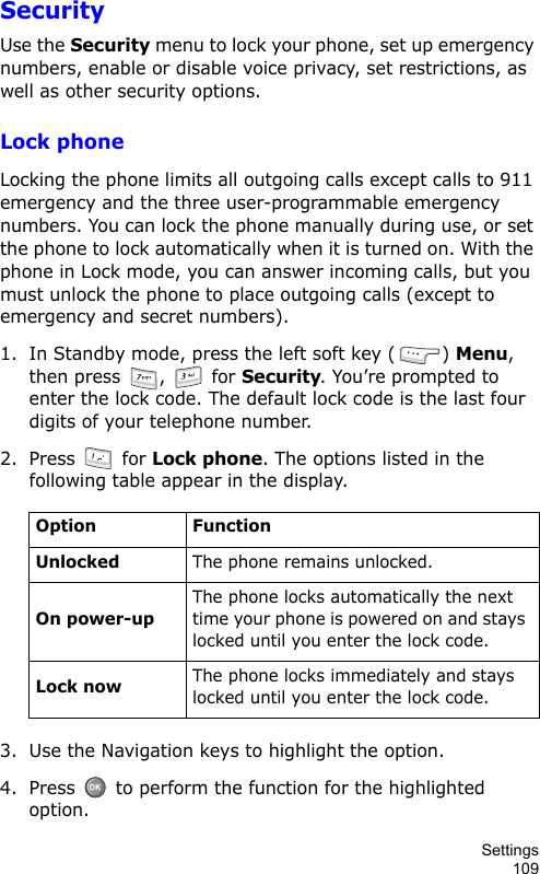 Settings109SecurityUse the Security menu to lock your phone, set up emergency numbers, enable or disable voice privacy, set restrictions, as well as other security options.Lock phoneLocking the phone limits all outgoing calls except calls to 911 emergency and the three user-programmable emergency numbers. You can lock the phone manually during use, or set the phone to lock automatically when it is turned on. With the phone in Lock mode, you can answer incoming calls, but you must unlock the phone to place outgoing calls (except to emergency and secret numbers).1. In Standby mode, press the left soft key ( ) Menu, then press  ,   for Security. You’re prompted to enter the lock code. The default lock code is the last four digits of your telephone number.2. Press  for Lock phone. The options listed in the following table appear in the display.3. Use the Navigation keys to highlight the option.4. Press   to perform the function for the highlighted option.Option FunctionUnlockedThe phone remains unlocked.On power-upThe phone locks automatically the next time your phone is powered on and stays locked until you enter the lock code.Lock nowThe phone locks immediately and stays locked until you enter the lock code.