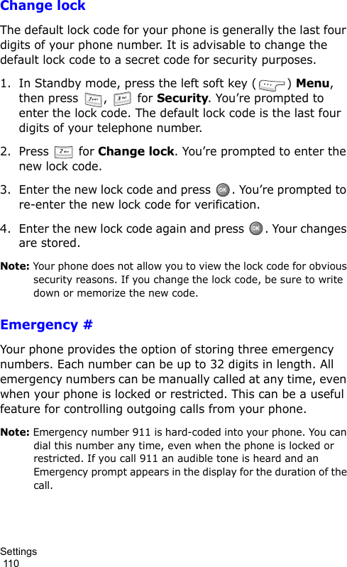 Settings                                                                                        110Change lockThe default lock code for your phone is generally the last four digits of your phone number. It is advisable to change the default lock code to a secret code for security purposes.1. In Standby mode, press the left soft key ( ) Menu, then press  ,   for Security. You’re prompted to enter the lock code. The default lock code is the last four digits of your telephone number.2. Press  for Change lock. You’re prompted to enter the new lock code.3. Enter the new lock code and press  . You’re prompted to re-enter the new lock code for verification.4. Enter the new lock code again and press  . Your changes are stored.Note: Your phone does not allow you to view the lock code for obvious security reasons. If you change the lock code, be sure to write down or memorize the new code.Emergency #Your phone provides the option of storing three emergency numbers. Each number can be up to 32 digits in length. All emergency numbers can be manually called at any time, even when your phone is locked or restricted. This can be a useful feature for controlling outgoing calls from your phone.Note: Emergency number 911 is hard-coded into your phone. You can dial this number any time, even when the phone is locked or restricted. If you call 911 an audible tone is heard and an Emergency prompt appears in the display for the duration of the call.
