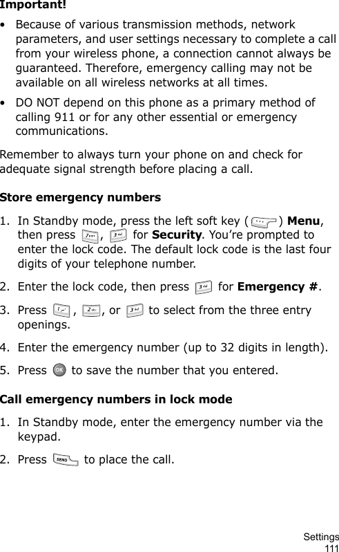 Settings111Important!• Because of various transmission methods, network parameters, and user settings necessary to complete a call from your wireless phone, a connection cannot always be guaranteed. Therefore, emergency calling may not be available on all wireless networks at all times.• DO NOT depend on this phone as a primary method of calling 911 or for any other essential or emergency communications.Remember to always turn your phone on and check for adequate signal strength before placing a call.Store emergency numbers1. In Standby mode, press the left soft key ( ) Menu, then press  ,   for Security. You’re prompted to enter the lock code. The default lock code is the last four digits of your telephone number.2. Enter the lock code, then press   for Emergency #.3. Press  ,  , or   to select from the three entry openings.4. Enter the emergency number (up to 32 digits in length).5. Press   to save the number that you entered.Call emergency numbers in lock mode1. In Standby mode, enter the emergency number via the keypad.2. Press   to place the call.