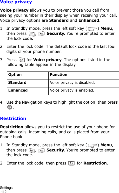 Settings                                                                                        112Voice privacyVoice privacy allows you to prevent those you call from seeing your number in their display when receiving your call. Voice privacy options are Standard and Enhanced.1. In Standby mode, press the left soft key ( ) Menu, then press  ,   Security. You’re prompted to enter the lock code.2. Enter the lock code. The default lock code is the last four digits of your phone number.3. Press  for Voice privacy. The options listed in the following table appear in the display.4. Use the Navigation keys to highlight the option, then press .RestrictionRestriction allows you to restrict the use of your phone for outgoing calls, incoming calls, and calls placed from your Phone book.1. In Standby mode, press the left soft key ( ) Menu, then press  ,   Security. You’re prompted to enter the lock code.2. Enter the lock code, then press   for Restriction.Option FunctionStandardVoice privacy is disabled.EnhancedVoice privacy is enabled.