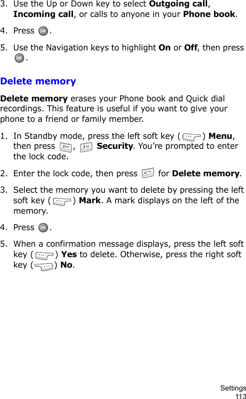 Settings1133. Use the Up or Down key to select Outgoing call, Incoming call, or calls to anyone in your Phone book.4. Press .5. Use the Navigation keys to highlight On or Off, then press .Delete memoryDelete memory erases your Phone book and Quick dial recordings. This feature is useful if you want to give your phone to a friend or family member.1. In Standby mode, press the left soft key ( ) Menu, then press  ,   Security. You’re prompted to enter the lock code.2. Enter the lock code, then press   for Delete memory.3. Select the memory you want to delete by pressing the left soft key ( ) Mark. A mark displays on the left of the memory.4. Press . 5. When a confirmation message displays, press the left soft key ( ) Yes to delete. Otherwise, press the right soft key ( ) No.