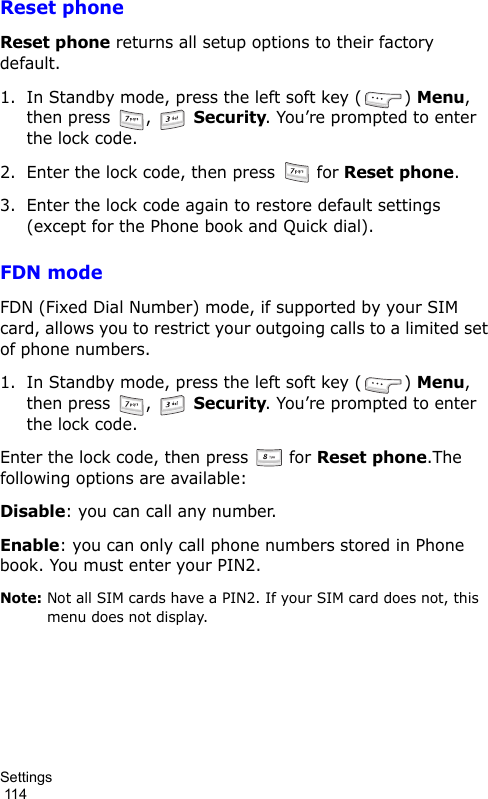 Settings                                                                                        114Reset phoneReset phone returns all setup options to their factory default.1. In Standby mode, press the left soft key ( ) Menu, then press  ,   Security. You’re prompted to enter the lock code.2. Enter the lock code, then press   for Reset phone. 3. Enter the lock code again to restore default settings (except for the Phone book and Quick dial).FDN modeFDN (Fixed Dial Number) mode, if supported by your SIM card, allows you to restrict your outgoing calls to a limited set of phone numbers.1. In Standby mode, press the left soft key ( ) Menu, then press  ,   Security. You’re prompted to enter the lock code.Enter the lock code, then press   for Reset phone.The following options are available:Disable: you can call any number.Enable: you can only call phone numbers stored in Phone book. You must enter your PIN2.Note: Not all SIM cards have a PIN2. If your SIM card does not, this menu does not display.