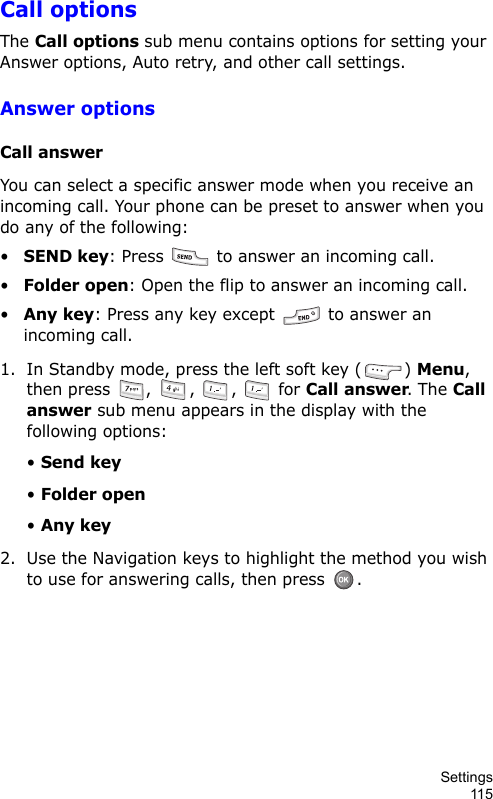 Settings115Call optionsThe Call options sub menu contains options for setting your Answer options, Auto retry, and other call settings.Answer optionsCall answerYou can select a specific answer mode when you receive an incoming call. Your phone can be preset to answer when you do any of the following:•SEND key: Press   to answer an incoming call.•Folder open: Open the flip to answer an incoming call.•Any key: Press any key except   to answer an incoming call.1. In Standby mode, press the left soft key ( ) Menu, then press  ,  ,  ,   for Call answer. The Call answer sub menu appears in the display with the following options:• Send key• Folder open• Any key2. Use the Navigation keys to highlight the method you wish to use for answering calls, then press  .