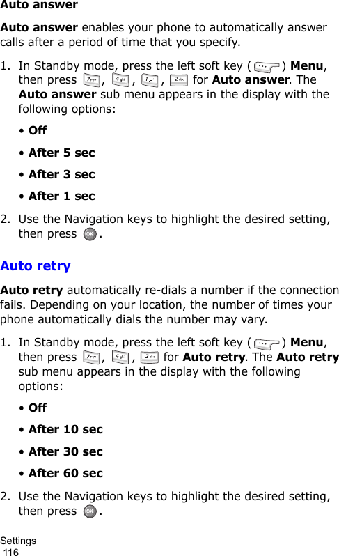 Settings                                                                                        116Auto answerAuto answer enables your phone to automatically answer calls after a period of time that you specify.1. In Standby mode, press the left soft key ( ) Menu, then press  ,  ,  ,   for Auto answer. The Auto answer sub menu appears in the display with the following options:• Off• After 5 sec• After 3 sec• After 1 sec2. Use the Navigation keys to highlight the desired setting, then press  .Auto retryAuto retry automatically re-dials a number if the connection fails. Depending on your location, the number of times your phone automatically dials the number may vary.1. In Standby mode, press the left soft key ( ) Menu, then press  ,  ,   for Auto retry. The Auto retry sub menu appears in the display with the following options:• Off• After 10 sec• After 30 sec• After 60 sec2. Use the Navigation keys to highlight the desired setting, then press  .