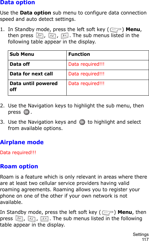Settings117Data optionUse the Data option sub menu to configure data connection speed and auto detect settings.1. In Standby mode, press the left soft key ( ) Menu, then press  ,  ,  . The sub menus listed in the following table appear in the display.2. Use the Navigation keys to highlight the sub menu, then press .3. Use the Navigation keys and   to highlight and select from available options.Airplane modeData required!!!Roam optionRoam is a feature which is only relevant in areas where there are at least two cellular service providers having valid roaming agreements. Roaming allows you to register your phone on one of the other if your own network is not available.In Standby mode, press the left soft key ( ) Menu, then press  ,  ,  . The sub menus listed in the following table appear in the display.Sub Menu FunctionData offData required!!!Data for next callData required!!!Data until powered offData required!!!