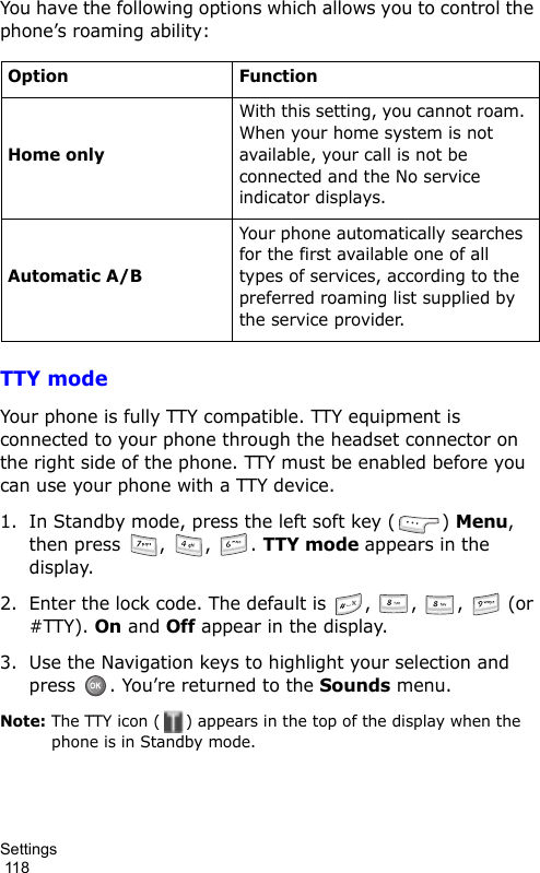 Settings                                                                                        118You have the following options which allows you to control the phone’s roaming ability:TTY modeYour phone is fully TTY compatible. TTY equipment is connected to your phone through the headset connector on the right side of the phone. TTY must be enabled before you can use your phone with a TTY device.1. In Standby mode, press the left soft key ( ) Menu, then press  ,  ,  . TTY mode appears in the display.2. Enter the lock code. The default is  ,  ,  ,   (or #TTY). On and Off appear in the display.3. Use the Navigation keys to highlight your selection and press  . You’re returned to the Sounds menu.Note: The TTY icon ( ) appears in the top of the display when the phone is in Standby mode.Option FunctionHome onlyWith this setting, you cannot roam. When your home system is not available, your call is not be connected and the No service indicator displays.Automatic A/BYour phone automatically searches for the first available one of all types of services, according to the preferred roaming list supplied by the service provider.