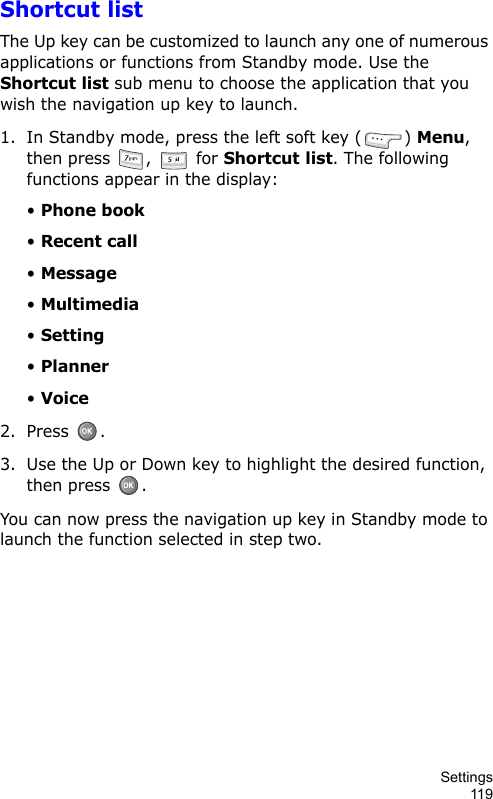 Settings119Shortcut listThe Up key can be customized to launch any one of numerous applications or functions from Standby mode. Use the Shortcut list sub menu to choose the application that you wish the navigation up key to launch.1. In Standby mode, press the left soft key ( ) Menu, then press  ,   for Shortcut list. The following functions appear in the display:• Phone book• Recent call• Message• Multimedia• Setting• Planner• Voice2. Press .3. Use the Up or Down key to highlight the desired function, then press  .You can now press the navigation up key in Standby mode to launch the function selected in step two.