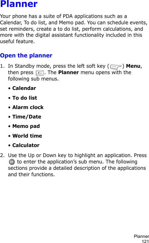 Planner121PlannerYour phone has a suite of PDA applications such as a Calendar, To do list, and Memo pad. You can schedule events, set reminders, create a to do list, perform calculations, and more with the digital assistant functionality included in this useful feature.Open the planner1. In Standby mode, press the left soft key ( ) Menu, then press  . The Planner menu opens with the following sub menus.• Calendar• To do list• Alarm clock• Time/Date• Memo pad• World time• Calculator2. Use the Up or Down key to highlight an application. Press  to enter the application’s sub menu. The following sections provide a detailed description of the applications and their functions.