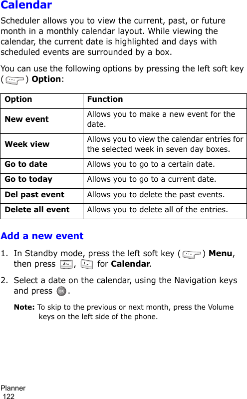 Planner                                                                                        122CalendarScheduler allows you to view the current, past, or future month in a monthly calendar layout. While viewing the calendar, the current date is highlighted and days with scheduled events are surrounded by a box.You can use the following options by pressing the left soft key () Option:Add a new event1. In Standby mode, press the left soft key ( ) Menu, then press  ,   for Calendar.2. Select a date on the calendar, using the Navigation keys and press  .Note: To skip to the previous or next month, press the Volume keys on the left side of the phone.Option FunctionNew eventAllows you to make a new event for the date.Week viewAllows you to view the calendar entries for the selected week in seven day boxes.Go to dateAllows you to go to a certain date.Go to todayAllows you to go to a current date.Del past eventAllows you to delete the past events.Delete all eventAllows you to delete all of the entries.