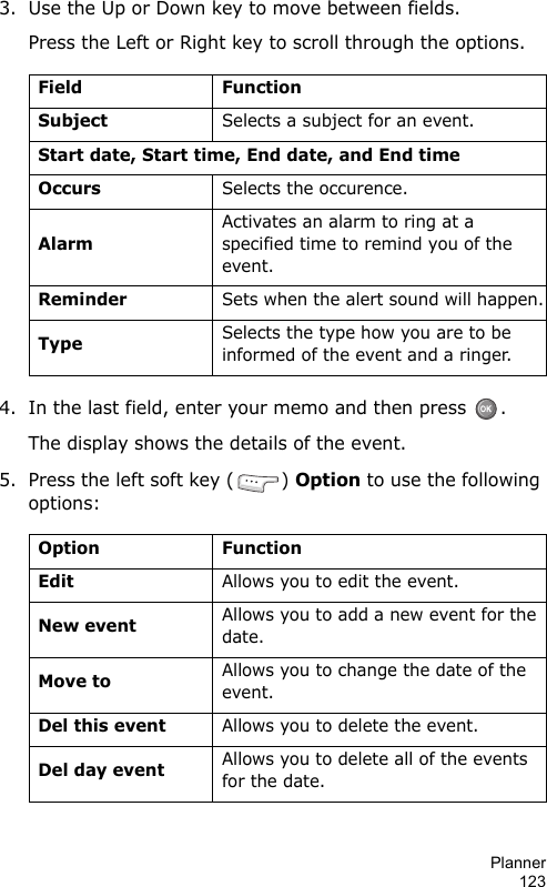 Planner1233. Use the Up or Down key to move between fields.Press the Left or Right key to scroll through the options.4. In the last field, enter your memo and then press  .The display shows the details of the event.5. Press the left soft key ( ) Option to use the following options:Field FunctionSubjectSelects a subject for an event.Start date, Start time, End date, and End timeOccursSelects the occurence.AlarmActivates an alarm to ring at a specified time to remind you of the event.ReminderSets when the alert sound will happen.TypeSelects the type how you are to be informed of the event and a ringer.Option FunctionEditAllows you to edit the event.New eventAllows you to add a new event for the date.Move toAllows you to change the date of the event.Del this eventAllows you to delete the event.Del day eventAllows you to delete all of the events for the date.