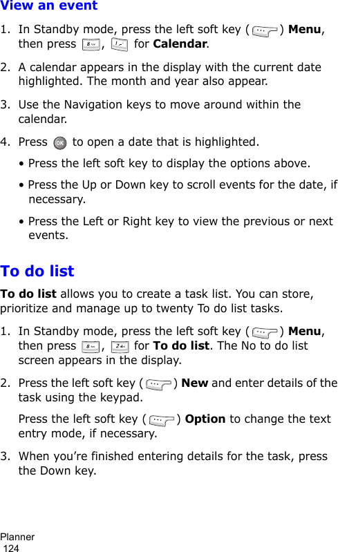 Planner                                                                                        124View an event1. In Standby mode, press the left soft key ( ) Menu, then press  ,   for Calendar.2. A calendar appears in the display with the current date highlighted. The month and year also appear.3. Use the Navigation keys to move around within the calendar.4. Press   to open a date that is highlighted.• Press the left soft key to display the options above.• Press the Up or Down key to scroll events for the date, if necessary.• Press the Left or Right key to view the previous or next events.To do listTo do list allows you to create a task list. You can store, prioritize and manage up to twenty To do list tasks.1. In Standby mode, press the left soft key ( ) Menu, then press  ,   for To do list. The No to do list screen appears in the display.2. Press the left soft key ( ) New and enter details of the task using the keypad. Press the left soft key ( ) Option to change the text entry mode, if necessary.3. When you’re finished entering details for the task, press the Down key.