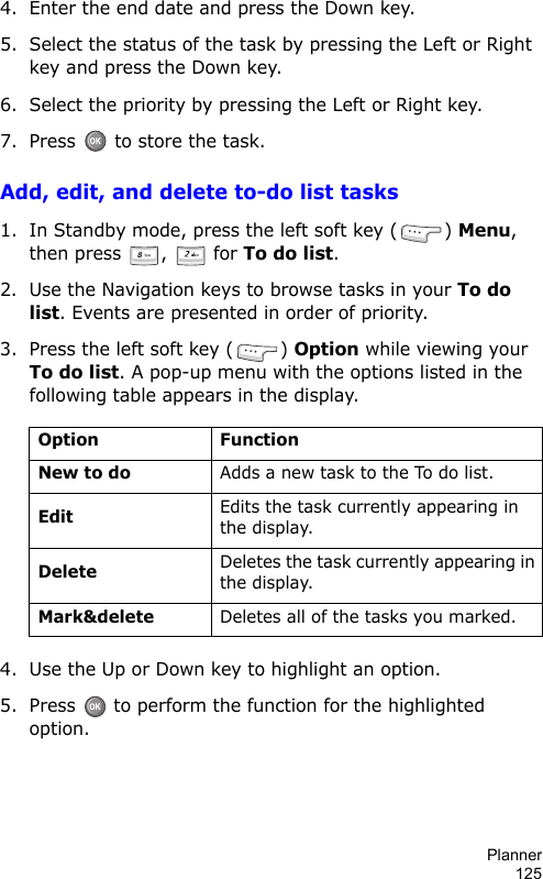 Planner1254. Enter the end date and press the Down key.5. Select the status of the task by pressing the Left or Right key and press the Down key.6. Select the priority by pressing the Left or Right key.7. Press   to store the task.Add, edit, and delete to-do list tasks1. In Standby mode, press the left soft key ( ) Menu, then press  ,   for To do list.2. Use the Navigation keys to browse tasks in your To do list. Events are presented in order of priority.3. Press the left soft key ( ) Option while viewing your To do list. A pop-up menu with the options listed in the following table appears in the display.4. Use the Up or Down key to highlight an option.5. Press  to perform the function for the highlighted option.Option FunctionNew to doAdds a new task to the To do list.EditEdits the task currently appearing in the display.DeleteDeletes the task currently appearing in the display.Mark&amp;deleteDeletes all of the tasks you marked.