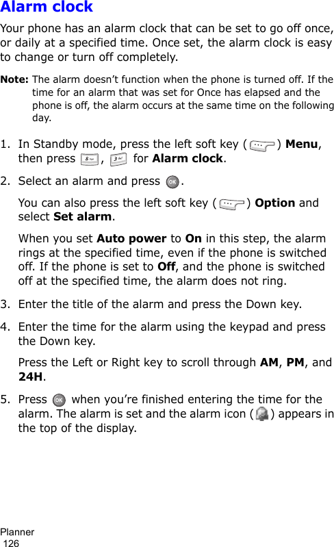 Planner                                                                                        126Alarm clockYour phone has an alarm clock that can be set to go off once, or daily at a specified time. Once set, the alarm clock is easy to change or turn off completely. Note: The alarm doesn’t function when the phone is turned off. If the time for an alarm that was set for Once has elapsed and the phone is off, the alarm occurs at the same time on the following day.1. In Standby mode, press the left soft key ( ) Menu, then press ,   for Alarm clock.2. Select an alarm and press  .You can also press the left soft key ( ) Option and select Set alarm.When you set Auto power to On in this step, the alarm rings at the specified time, even if the phone is switched off. If the phone is set to Off, and the phone is switched off at the specified time, the alarm does not ring.3. Enter the title of the alarm and press the Down key.4. Enter the time for the alarm using the keypad and press the Down key.Press the Left or Right key to scroll through AM, PM, and 24H.5. Press   when you’re finished entering the time for the alarm. The alarm is set and the alarm icon ( ) appears in the top of the display.