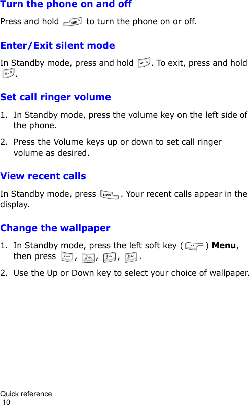 Quick reference                                                                                        10Turn the phone on and offPress and hold   to turn the phone on or off.Enter/Exit silent modeIn Standby mode, press and hold  . To exit, press and hold .Set call ringer volume1. In Standby mode, press the volume key on the left side of the phone.2. Press the Volume keys up or down to set call ringer volume as desired.View recent callsIn Standby mode, press  . Your recent calls appear in the display.Change the wallpaper1. In Standby mode, press the left soft key ( ) Menu, then press  ,  ,  ,  .2. Use the Up or Down key to select your choice of wallpaper.