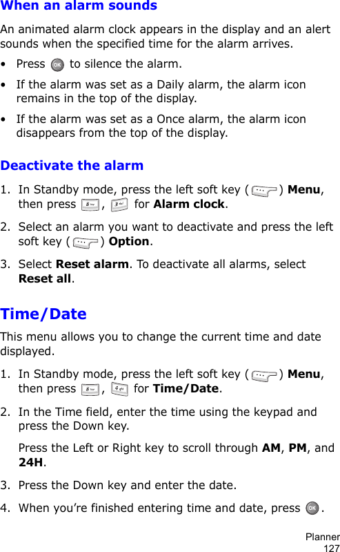 Planner127When an alarm soundsAn animated alarm clock appears in the display and an alert sounds when the specified time for the alarm arrives.• Press   to silence the alarm.• If the alarm was set as a Daily alarm, the alarm icon remains in the top of the display.• If the alarm was set as a Once alarm, the alarm icon disappears from the top of the display.Deactivate the alarm1. In Standby mode, press the left soft key ( ) Menu, then press ,   for Alarm clock. 2. Select an alarm you want to deactivate and press the left soft key ( ) Option.3. Select Reset alarm. To deactivate all alarms, select Reset all.Time/Date This menu allows you to change the current time and date displayed.1. In Standby mode, press the left soft key ( ) Menu, then press ,   for Time/Date. 2. In the Time field, enter the time using the keypad and press the Down key.Press the Left or Right key to scroll through AM, PM, and 24H.3. Press the Down key and enter the date.4. When you’re finished entering time and date, press  .